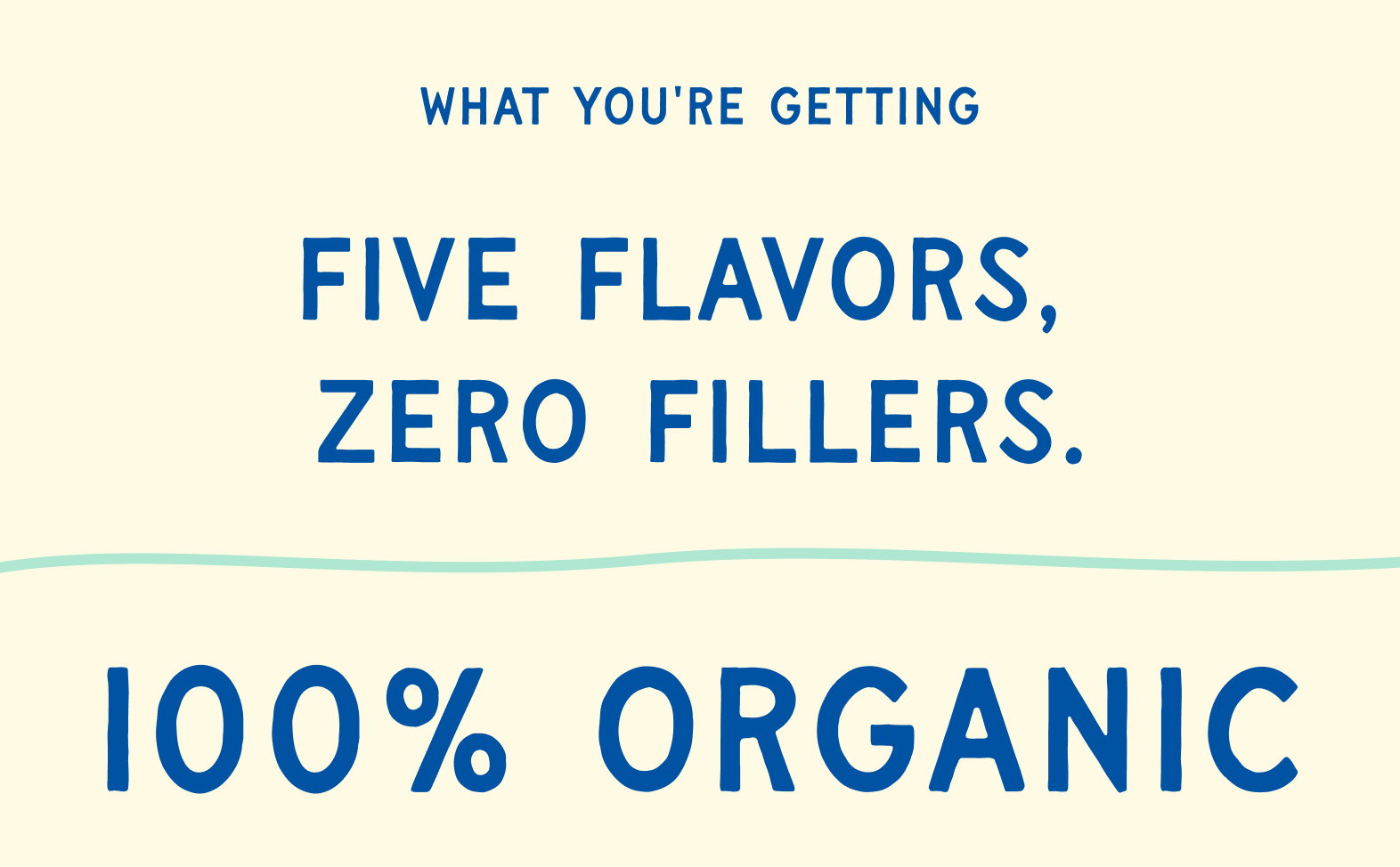 What you're getting — Five flavors, zero fillers. 100% Organic.