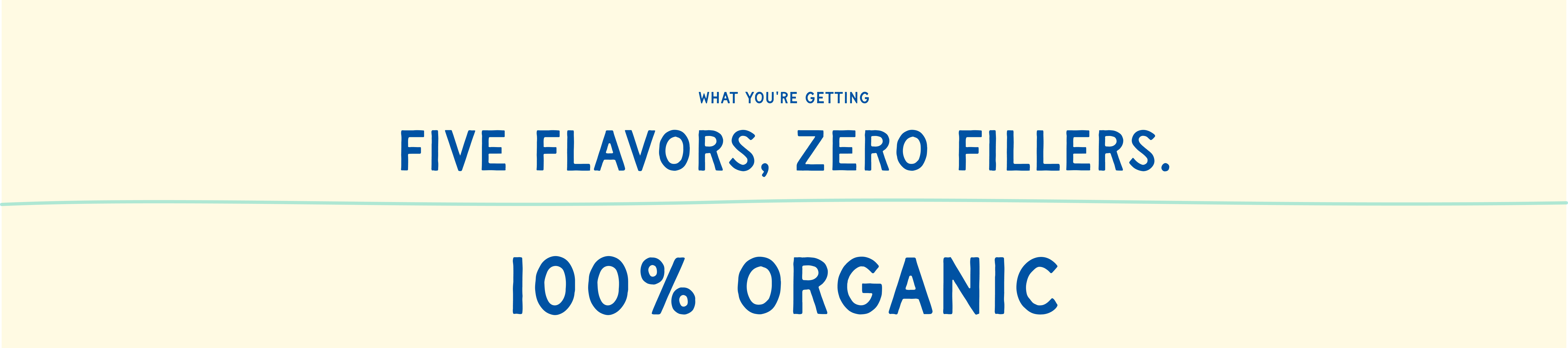 What you're getting — Five flavors, zero fillers. 100% Organic.